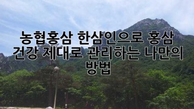 농협홍삼 한삼인으로 홍삼 건강, 제대로 관리하는 나만의 방법